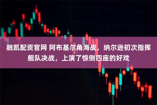 融凱配資官網(wǎng) 阿布基爾角海戰(zhàn)，納爾遜初次指揮艦隊(duì)決戰(zhàn)，上演了驚倒四座的好戲