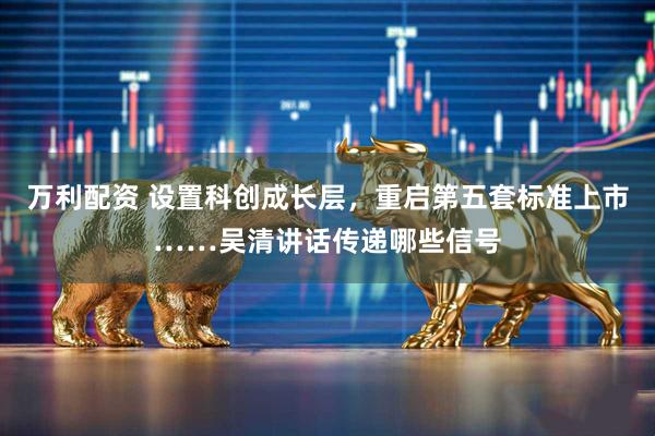 萬利配資 設置科創成長層，重啟第五套標準上市……吳清講話傳遞哪些信號