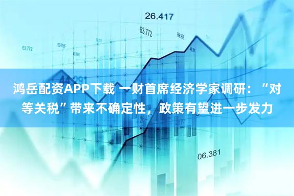 鴻岳配資APP下載 一財首席經濟學家調研：“對等關稅”帶來不確定性，政策有望進一步發力