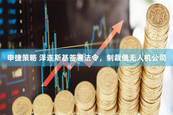 申捷策略 澤連斯基簽署法令，制裁俄無(wú)人機(jī)公司
