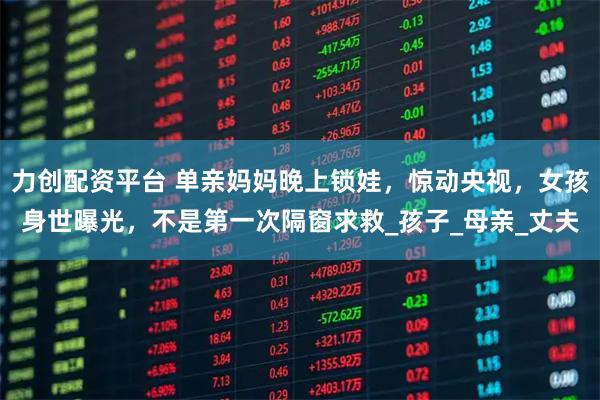 力創(chuàng)配資平臺(tái) 單親媽媽晚上鎖娃，驚動(dòng)央視，女孩身世曝光，不是第一次隔窗求救_孩子_母親_丈夫