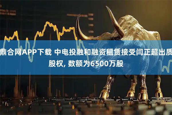 鼎合網APP下載 中電投融和融資租賃接受閆正超出質股權, 數額為6500萬股