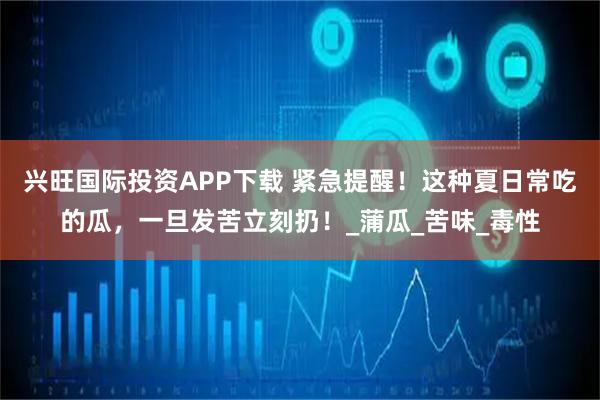 興旺國際投資APP下載 緊急提醒！這種夏日常吃的瓜，一旦發(fā)苦立刻扔！_蒲瓜_苦味_毒性