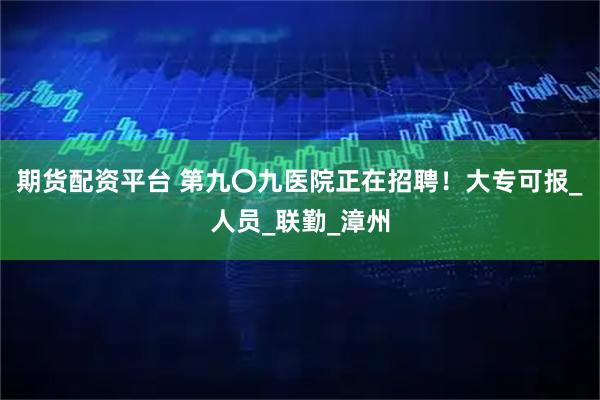 期貨配資平臺 第九〇九醫(yī)院正在招聘！大專可報_人員_聯(lián)勤_漳州