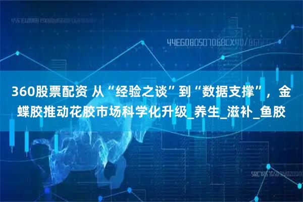 360股票配資 從“經(jīng)驗之談”到“數(shù)據(jù)支撐”，金蝶膠推動花膠市場科學(xué)化升級_養(yǎng)生_滋補_魚膠