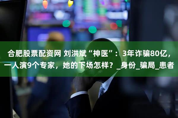 合肥股票配資網(wǎng) 劉洪斌“神醫(yī)”：3年詐騙80億，一人演9個專家，她的下場怎樣？_身份_騙局_患者