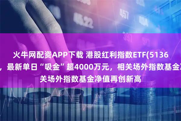 火牛網配資APP下載 港股紅利指數ETF(513630)逆市紅盤，最新單日“吸金”超4000萬元，相關場外指數基金凈值再創新高