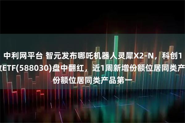 中利網(wǎng)平臺 智元發(fā)布哪吒機器人靈犀X2-N，科創(chuàng)100指數(shù)ETF(588030)盤中翻紅，近1周新增份額位居同類產(chǎn)品第一