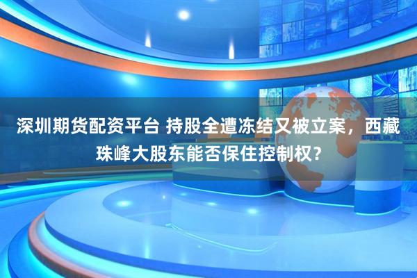 深圳期貨配資平臺 持股全遭凍結又被立案，西藏珠峰大股東能否保住控制權？