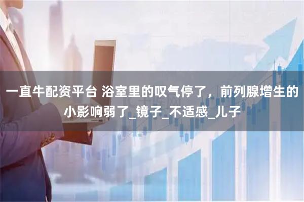 一直牛配資平臺 浴室里的嘆氣停了，前列腺增生的小影響弱了_鏡子_不適感_兒子