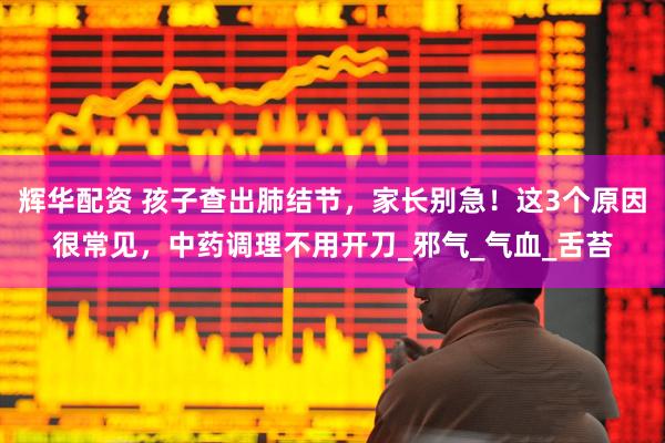 輝華配資 孩子查出肺結(jié)節(jié)，家長別急！這3個原因很常見，中藥調(diào)理不用開刀_邪氣_氣血_舌苔
