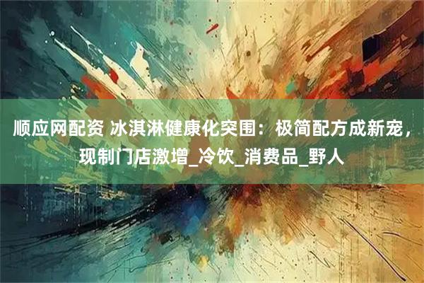 順應(yīng)網(wǎng)配資 冰淇淋健康化突圍：極簡配方成新寵，現(xiàn)制門店激增_冷飲_消費品_野人
