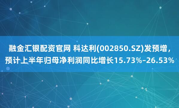 融金匯銀配資官網(wǎng) 科達利(002850.SZ)發(fā)預(yù)增，預(yù)計上半年歸母凈利潤同比增長15.73%–26.53%