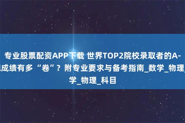 專業股票配資APP下載 世界TOP2院校錄取者的A-level成績有多 “卷”？附專業要求與備考指南_數學_物理_科目