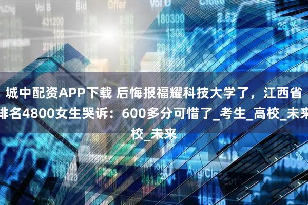 城中配資APP下載 后悔報福耀科技大學了，江西省排名4800女生哭訴：600多分可惜了_考生_高校_未來