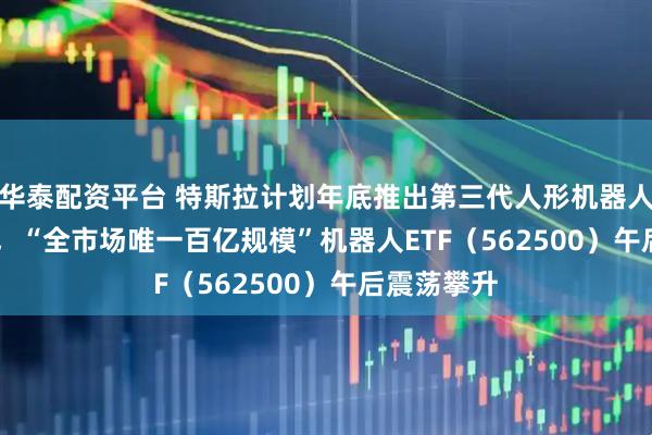 華泰配資平臺 特斯拉計劃年底推出第三代人形機器人Optimus，“全市場唯一百億規(guī)模”機器人ETF（562500）午后震蕩攀升