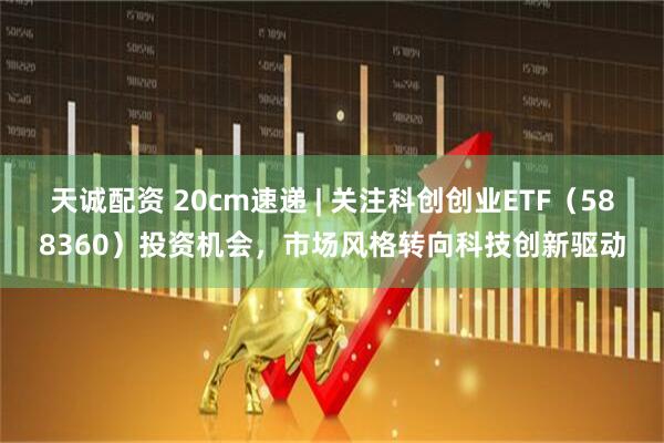 天誠配資 20cm速遞 | 關(guān)注科創(chuàng)創(chuàng)業(yè)ETF（588360）投資機(jī)會(huì)，市場風(fēng)格轉(zhuǎn)向科技創(chuàng)新驅(qū)動(dòng)