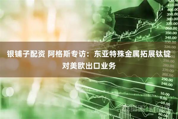 銀鋪?zhàn)优滟Y 阿格斯專訪：東亞特殊金屬拓展鈦錠對(duì)美歐出口業(yè)務(wù)