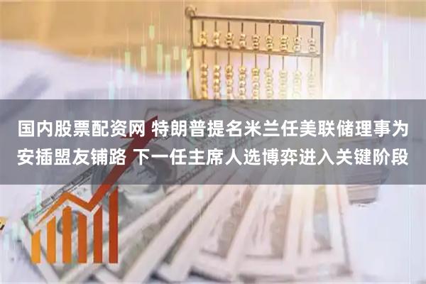 國內(nèi)股票配資網(wǎng) 特朗普提名米蘭任美聯(lián)儲(chǔ)理事為安插盟友鋪路 下一任主席人選博弈進(jìn)入關(guān)鍵階段