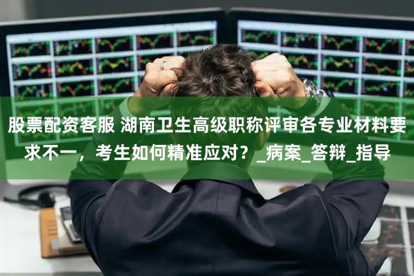 股票配資客服 湖南衛(wèi)生高級職稱評審各專業(yè)材料要求不一，考生如何精準(zhǔn)應(yīng)對？_病案_答辯_指導(dǎo)