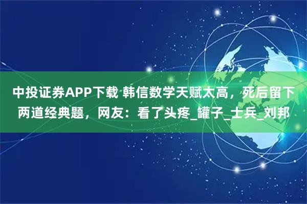 中投證券APP下載 韓信數(shù)學(xué)天賦太高，死后留下兩道經(jīng)典題，網(wǎng)友：看了頭疼_罐子_士兵_劉邦