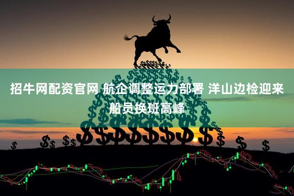 招牛網配資官網 航企調整運力部署 洋山邊檢迎來船員換班高峰