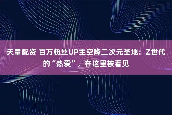 天量配資 百萬(wàn)粉絲UP主空降二次元圣地：Z世代的“熱愛(ài)”，在這里被看見(jiàn)