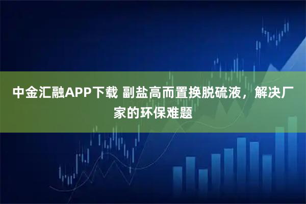 中金匯融APP下載 副鹽高而置換脫硫液，解決廠家的環保難題